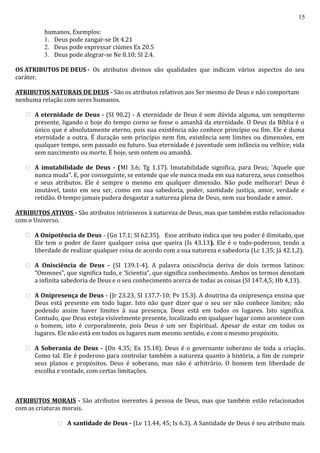 15
humanos. Exemplos:
1. Deus pode zangar-se Dt 4.21
2. Deus pode expressar ciúmes Ex 20.5
3. Deus pode alegrar-se Ne 8.10; SI 2.4.
OS ATRIBUTOS DE DEUS - Os atributos divinos são qualidades que indicam vários aspectos do seu
caráter.
ATRIBUTOS NATURAIS DE DEUS - São os atributos relativos aos Ser mesmo de Deus e não comportam
nenhuma relação com seres humanos.
 A eternidade de Deus - (SI 90.2) - A eternidade de Deus é sem dúvida alguma, um sempiterno
presente, ligando o hoje do tempo corno se fosse o amanhã da eternidade. O Deus da Bíblia é o
único que é absolutamente eterno, pois sua existência não conhece princípio ou fim. Ele é duma
eternidade a outra. É duração sem princípio nem fim, existência sem limites ou dimensões, em
qualquer tempo, sem passado ou futuro. Sua eternidade é juventude sem infância ou velhice; vida
sem nascimento ou morte. É hoje, sem ontem ou amanhã.
 A imutabilidade de Deus - (MI 3.6; Tg 1.17). Imutabilidade significa, para Deus; ‘Aquele que
nunca muda”. E, por conseguinte, se entende que ele nunca muda em sua natureza, seus conselhos
e seus atributos. Ele é sempre o mesmo em qualquer dimensão. Não pode melhorar! Deus é
imutável, tanto em seu ser, como em sua sabedoria, poder, santidade justiça, amor, verdade e
retidão. O tempo jamais pudera desgastar a natureza plena de Deus, nem sua bondade e amor.
ATRIBUTOS ATIVOS - São atributos intrínsecos à natureza de Deus, mas que também estão relacionados
com o Universo.
 A Onipotência de Deus - (Gn 17.1; SI 62.35). Esse atributo indica que seu poder é ilimitado, que
Ele tem o poder de fazer qualquer coisa que queira (Is 43.13). Ele é o todo-poderoso, tendo a
liberdade de realizar qualquer coisa de acordo com a sua natureza e sabedoria (Lc 1.35; Já 42.1,2).
 A Onisciência de Deus - (SI 139.1-4). A palavra onisciência deriva de dois termos latinos:
“Ommnes”, que significa tudo, e ‘Scientia”, que significa conhecimento. Ambos os termos denotam
a infinita sabedoria de Deus e o seu conhecimento acerca de todas as coisas (SI 147.4,5; Hb 4,13).
 A Onipresença de Deus - (Jr 23.23, SI 137.7-10; Pv 15.3). A doutrina da onipresença ensina que
Deus está presente em todo lugar. Isto não quer dizer que o seu ser não conhece limites; não
podendo assim haver limites à sua presença. Deus está em todos os lugares. Isto significa.
Contudo, que Deus esteja visivelmente presente, localizado em qualquer lugar como acontece com
o homem, isto é corporalmente, pois Deus é um ser Espiritual. Apesar de estar cm todos os
lugares. Ele não está em todos os lugares num mesmo sentido, e com o mesmo propósito.
 A Soberania de Deus - (Dn 4.35; Ex 15.18). Deus é o governante soberano de toda a criação.
Como tal. Ele é poderoso para controlar também a natureza quanto à história, a fim de cumprir
seus planos e propósitos. Deus é soberano, mas não é arbitrário. O homem tem liberdade de
escolha e vontade, com certas limitações.
ATRIBUTOS MORAIS - São atributos inerentes à pessoa de Deus, mas que também estão relacionados
com as criaturas morais.
 A santidade de Deus - (Lv 11.44, 45; Is 6.3). A Santidade de Deus é seu atributo mais
 