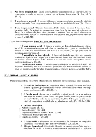 5
 Não é uma imagem física – Deus é Espírito, Ele não tem corpo físico, Ele é invisível, embora
possa aparecer em forma humana como no caso do Anjo do Senhor (Jo 4.24; l Tm 1.17; Gn
18.1-3).
 É uma imagem pessoal - O homem foi formado com personalidade, possuindo, intelecto,
emoção e vontade. Esses componentes são atribuídos à personalidade de Deus (Gn 1.26-31).
 É uma imagem moral - O homem é ser moral. Ele foi criado com senso de responsabilidade
para seu criador. Em vista de ser uma criatura moral, Deus lhe deu a sua lei, registrada em
Êxodo 20, se violasse a lei, Deus não o consideraria inocente. Como ser moral, o homem tem
uma consciência, a qual o faz refletir sobre os seus próprios atos, julgando-os em certos ou
errados (I Jo 3.20,2 1).
A consciência interage com o intelecto, a emoção e a vontade.
 É uma imagem social - O homem a imagem de Deus, foi criado como criatura
social. Recebeu ordem divina para multiplicar-se e encher a terra, para ser uma família. O
homem foi feito para ter comunhão com Deus e o seu próximo, ou seja, para viver em
sociedade, pois é ser sociável.
 A capacidade de imortalidade - O homem foi criado para viver eternamente.
Infelizmente o pecado interrompeu este propósito com a morte, mas não frustrou os planos
de Deus que através de Jesus Cristo o homem recebeu a vida eterna e se rejeitar a Cristo a
condenação eterna (Jo 3.16,17).
 Domínio sobre a terra - O homem foi designado para ser a imagem de Deus com
respeito à soberania; Deus deu-lhe ordem e poder para que dominasse sobre a terra. Ele
devia ser o representante visível de Deus em relação às criaturas que o rodeavam (Gn 2.28).
IV - O ESTADO PRIMITIVO DO HOMEM
O objetivo deste tema é mostrar o estado primitivo do homem baseado em Adão antes da queda.
1. O Estado do Conhecimento - Deus deu a Adão a tarefa de dar nome a todos os
animais e pássaros, pois ele recebeu domínio sobre todas as criaturas. Isto exigia
u vasto conhecimento (Gn 1.28,2.19,10).
2. O Estado Moral - Desde que a santidade e a justiça estão entre os atributos
fundamentais de Deus, Adão, criado a imagem de Deus, deve ter participado de
um caráter Santo e Justo. Ele era envolvido pela glória de Deus, no entanto em seu
estado de inocência ou santidade não perceberia a sua nudez (Gn 1.31; Rm 3.23).
3. O Estado Psicológico
 Autopreservação - (Gn 3.3)
 Desejo de comer - (Gn 1.29)
 Impulso de procriação ou sexo - (Gn 1.28, 2.24).
 Necessidade de aquisição - (Gn 2.15)
 Impulso de domínio - (Gn 1.28)
4. O Estado Social - O homem é uma criatura social, foi feito para ter companhia.
Deus nunca aceitou a idéia de o homem viver sozinho (Gn 2.18, 3.8).
5. O Estado Ocupacional - O Jardim do Éden não era lugar de ocioso. Adão guardava
e cuidava do jardim. A ocupação é positivamente essencial para a realização
 