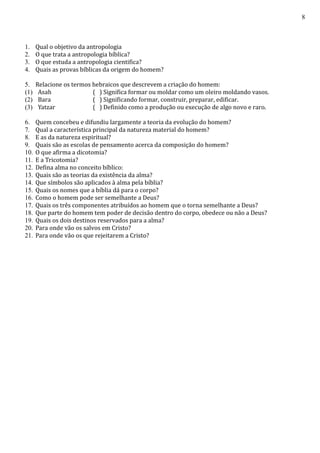 8
1. Qual o objetivo da antropologia
2. O que trata a antropologia bíblica?
3. O que estuda a antropologia cientifica?
4. Quais as provas bíblicas da origem do homem?
5. Relacione os termos hebraicos que descrevem a criação do homem:
(1) Asah ( ) Significa formar ou moldar como um oleiro moldando vasos.
(2) Bara ( ) Significando formar, construir, preparar, edificar.
(3) Yatzar ( ) Definido como a produção ou execução de algo novo e raro.
6. Quem concebeu e difundiu largamente a teoria da evolução do homem?
7. Qual a característica principal da natureza material do homem?
8. E as da natureza espiritual?
9. Quais são as escolas de pensamento acerca da composição do homem?
10. O que afirma a dicotomia?
11. E a Tricotomia?
12. Defina alma no conceito bíblico:
13. Quais são as teorias da existência da alma?
14. Que símbolos são aplicados à alma pela bíblia?
15. Quais os nomes que a bíblia dá para o corpo?
16. Como o homem pode ser semelhante a Deus?
17. Quais os três componentes atribuídos ao homem que o torna semelhante a Deus?
18. Que parte do homem tem poder de decisão dentro do corpo, obedece ou não a Deus?
19. Quais os dois destinos reservados para a alma?
20. Para onde vão os salvos em Cristo?
21. Para onde vão os que rejeitarem a Cristo?
 