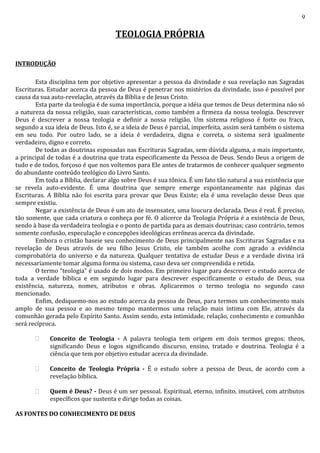 9
TEOLOGIA PRÓPRIA
INTRODUÇÃO
Esta disciplina tem por objetivo apresentar a pessoa da divindade e sua revelação nas Sagradas
Escrituras. Estudar acerca da pessoa de Deus é penetrar nos mistérios da divindade, isso é possível por
causa da sua auto-revelação, através da Bíblia e de Jesus Cristo.
Esta parte da teologia é de suma importância, porque a idéia que temos de Deus determina não só
a natureza da nossa religião, suas características, como também a firmeza da nossa teologia. Descrever
Deus é descrever a nossa teologia e definir a nossa religião. Um sistema religioso é forte ou fraco,
segundo a sua ideia de Deus. Isto é, se a ideia de Deus é parcial, imperfeita, assim será também o sistema
em seu todo. Por outro lado, se a ideia é verdadeira, digna e correta, o sistema será igualmente
verdadeiro, digno e correto.
De todas as doutrinas esposadas nas Escrituras Sagradas, sem dúvida alguma, a mais importante,
a principal de todas é a doutrina que trata especificamente da Pessoa de Deus. Sendo Deus a origem de
tudo e de todos, forçoso é que nos voltemos para Ele antes de tratarmos de conhecer qualquer segmento
do abundante conteúdo teológico do Livro Santo.
Em toda a Bíblia, declarar algo sobre Deus é sua tônica. É um fato tão natural a sua existência que
se revela auto-evidente. É uma doutrina que sempre emerge espontaneamente nas páginas das
Escrituras. A Bíblia não foi escrita para provar que Deus Existe; ela é uma revelação desse Deus que
sempre existiu.
Negar a existência de Deus é um ato de insensatez, uma loucura declarada. Deus é real. É preciso,
tão somente, que cada criatura o conheça por fé. O alicerce da Teologia Própria é a existência de Deus,
sendo à base da verdadeira teologia e o ponto de partida para as demais doutrinas; caso contrário, temos
somente confusão, especulação e concepções ideológicas errôneas acerca da divindade.
Embora o cristão baseie seu conhecimento de Deus principalmente nas Escrituras Sagradas e na
revelação de Deus através de seu filho Jesus Cristo, ele também acolhe com agrado a evidência
comprobatória do universo e da natureza. Qualquer tentativa de estudar Deus e a verdade divina irá
necessariamente tomar alguma forma ou sistema, caso deva ser compreendida e retida.
O termo “teologia” é usado de dois modos. Em primeiro lugar para descrever o estudo acerca de
toda a verdade bíblica e em segundo lugar para descrever especificamente o estudo de Deus, sua
existência, natureza, nomes, atributos e obras. Aplicaremos o termo teologia no segundo caso
mencionado.
Enfim, dediquemo-nos ao estudo acerca da pessoa de Deus, para termos um conhecimento mais
amplo de sua pessoa e ao mesmo tempo mantermos uma relação mais íntima com Ele, através da
comunhão gerada pelo Espírito Santo. Assim sendo, esta intimidade, relação, conhecimento e comunhão
será recíproca.
 Conceito de Teologia - A palavra teologia tem origem em dois termos gregos: theos,
significando Deus e logos significando discurso, ensino, tratado e doutrina. Teologia é a
ciência que tem por objetivo estudar acerca da divindade.
 Conceito de Teologia Própria - É o estudo sobre a pessoa de Deus, de acordo com a
revelação bíblica.
 Quem é Deus? - Deus é um ser pessoal. Espiritual, eterno, infinito, imutável, com atributos
específicos que sustenta e dirige todas as coisas.
AS FONTES DO CONHECIMENTO DE DEUS
 