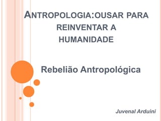 ANTROPOLOGIA:OUSAR PARA 
REINVENTAR A 
HUMANIDADE 
Rebelião Antropológica 
Juvenal Arduini 
 