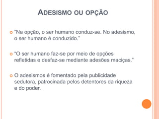 ADESISMO OU OPÇÃO 
 “Na opção, o ser humano conduz-se. No adesismo, 
o ser humano é conduzido.” 
 “O ser humano faz-se por meio de opções 
refletidas e desfaz-se mediante adesões maciças.” 
 O adesismos é fomentado pela publicidade 
sedutora, patrocinada pelos detentores da riqueza 
e do poder. 
 