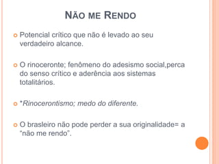 NÃO ME RENDO 
 Potencial crítico que não é levado ao seu 
verdadeiro alcance. 
 O rinoceronte; fenômeno do adesismo social,perca 
do senso crítico e aderência aos sistemas 
totalitários. 
 *Rinocerontismo; medo do diferente. 
 O brasleiro não pode perder a sua originalidade= a 
“não me rendo”. 
 