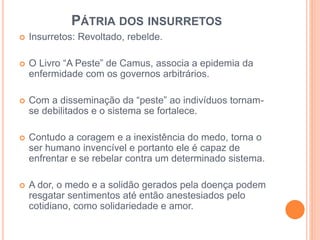 PÁTRIA DOS INSURRETOS 
 Insurretos: Revoltado, rebelde. 
 O Livro “A Peste” de Camus, associa a epidemia da 
enfermidade com os governos arbitrários. 
 Com a disseminação da “peste” ao indivíduos tornam-se 
debilitados e o sistema se fortalece. 
 Contudo a coragem e a inexistência do medo, torna o 
ser humano invencível e portanto ele é capaz de 
enfrentar e se rebelar contra um determinado sistema. 
 A dor, o medo e a solidão gerados pela doença podem 
resgatar sentimentos até então anestesiados pelo 
cotidiano, como solidariedade e amor. 
 