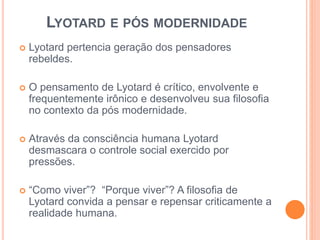 LYOTARD E PÓS MODERNIDADE 
 Lyotard pertencia geração dos pensadores 
rebeldes. 
 O pensamento de Lyotard é crítico, envolvente e 
frequentemente irônico e desenvolveu sua filosofia 
no contexto da pós modernidade. 
 Através da consciência humana Lyotard 
desmascara o controle social exercido por 
pressões. 
 “Como viver”? “Porque viver”? A filosofia de 
Lyotard convida a pensar e repensar criticamente a 
realidade humana. 
 