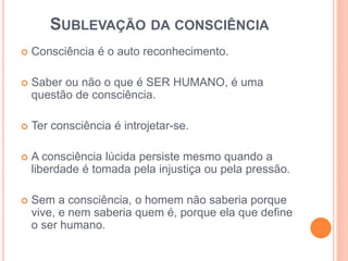 SUBLEVAÇÃO DA CONSCIÊNCIA 
 Consciência é o auto reconhecimento. 
 Saber ou não o que é SER HUMANO, é uma 
questão de consciência. 
 Ter consciência é introjetar-se. 
 A consciência lúcida persiste mesmo quando a 
liberdade é tomada pela injustiça ou pela pressão. 
 Sem a consciência, o homem não saberia porque 
vive, e nem saberia quem é, porque ela que define 
o ser humano. 
 