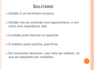 SOLITÁRIO 
 Solidão é um fenômeno humano. 
 Solidão não se confunde com egocentrismo, e sim 
como uma experiência vital. 
 A solidão pode fascinar ou espantar. 
 O solitário parte sozinho, pisa firme. 
 Em momentos decisivos, vale mais ser solitário, do 
que ser aplaudido por multidões. 
