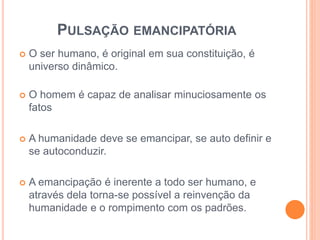 PULSAÇÃO EMANCIPATÓRIA 
 O ser humano, é original em sua constituição, é 
universo dinâmico. 
 O homem é capaz de analisar minuciosamente os 
fatos 
 A humanidade deve se emancipar, se auto definir e 
se autoconduzir. 
 A emancipação é inerente a todo ser humano, e 
através dela torna-se possível a reinvenção da 
humanidade e o rompimento com os padrões. 
 