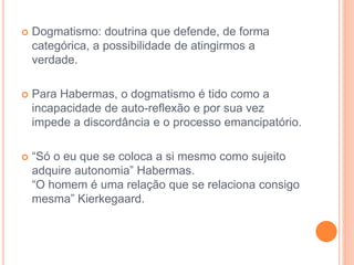  Dogmatismo: doutrina que defende, de forma 
categórica, a possibilidade de atingirmos a 
verdade. 
 Para Habermas, o dogmatismo é tido como a 
incapacidade de auto-reflexão e por sua vez 
impede a discordância e o processo emancipatório. 
 “Só o eu que se coloca a si mesmo como sujeito 
adquire autonomia” Habermas. 
“O homem é uma relação que se relaciona consigo 
mesma” Kierkegaard. 
 