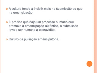  A cultura tende a insistir mais na submissão do que 
na emancipação. 
 É preciso que haja um processo humano que 
promova a emancipação autêntica, a submissão 
leva o ser humano a escravidão. 
 Cultivo da pulsação emancipatória. 
 