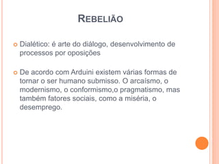 REBELIÃO 
 Dialético: é arte do diálogo, desenvolvimento de 
processos por oposições 
 De acordo com Arduini existem várias formas de 
tornar o ser humano submisso. O arcaísmo, o 
modernismo, o conformismo,o pragmatismo, mas 
também fatores sociais, como a miséria, o 
desemprego. 
 