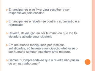  Emancipar-se é se livre para escolher e ser 
responsável pela escolha. 
 Emancipar-se é rebelar-se contra a submissão e a 
repressão 
 Revolta, devolução ao ser humano do que lhe foi 
violado e atitude emancipatória 
 Em um mundo manipulado por técnicas 
sofisticadas, só haverá emancipação efetiva se o 
ser humano semear inconformismo maduro. 
 Camus: “Compreende-se que a revolta não passa 
de um estranho amor” 
 