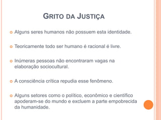 GRITO DA JUSTIÇA 
 Alguns seres humanos não possuem esta identidade. 
 Teoricamente todo ser humano é racional é livre. 
 Inúmeras pessoas não encontraram vagas na 
elaboração sociocultural. 
 A consciência crítica repudia esse fenômeno. 
 Alguns setores como o político, econômico e científico 
apoderam-se do mundo e excluem a parte empobrecida 
da humanidade. 
 