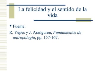 La felicidad y el sentido de la
vida
 Fuente:
R. Yepes y J. Aranguren, Fundamentos de
antropología, pp. 157-167.
 