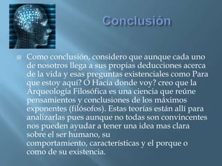 ConclusiónComo conclusión, considero que aunque cada uno de nosotros llega a sus propias deducciones acerca de la vida y esas preguntas existenciales como Para que estoy aquí? O Hacia donde voy? creo que la Arqueología Filosófica es una ciencia que reúne pensamientos y conclusiones de los máximos exponentes (filósofos). Estas teorías están allí para analizarlas pues aunque no todas son convincentes nos pueden ayudar a tener una idea mas clara sobre el ser humano, su comportamiento, características y el porque o como de su existencia.