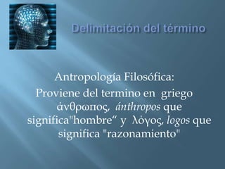 Delimitación del término Antropología Filosófica: Proviene del termino en  griego  άνθρωπος,  ánthroposque significa"hombre“ y  λόγος, logosque significa "razonamiento" 