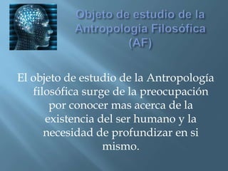 Objeto de estudio de la Antropología Filosófica (AF)El objeto de estudio de la Antropología filosófica surge de la preocupación por conocer mas acerca de la existencia del ser humano y la necesidad de profundizar en si mismo.