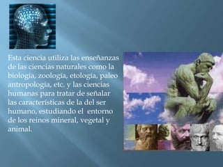 Esta ciencia utiliza las enseñanzas de las ciencias naturales como la biología, zoología, etología, paleo antropología, etc. y las ciencias humanas para tratar de señalar las características de la del ser humano, estudiando el  entorno de los reinos mineral, vegetal y animal.