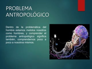 PROBLEMA
ANTROPOLÓGICO
Dentro de la problemática del
hombre estamos metidos nosotros
como hombres, y comprender el
problema antropológico significa
también, comprendernos poco a
poco a nosotros mismos.
 