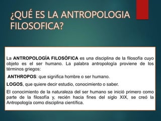 ¿QUÉ ES LA ANTROPOLOGIA
FILOSOFICA?
La ANTROPOLOGÍA FILOSÓFICA es una disciplina de la filosofía cuyo
objeto es el ser humano. La palabra antropología proviene de los
términos griegos:
ANTHROPOS: que significa hombre o ser humano.
LOGOS, que quiere decir estudio, conocimiento o saber.
El conocimiento de la naturaleza del ser humano se inició primero como
parte de la filosofía y, recién hacia fines del siglo XIX, se creó la
Antropología como disciplina científica.
 