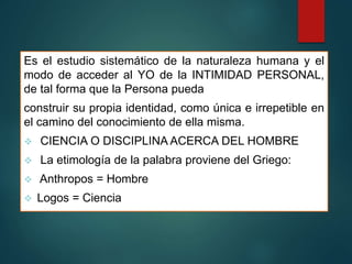 Es el estudio sistemático de la naturaleza humana y el
modo de acceder al YO de la INTIMIDAD PERSONAL,
de tal forma que la Persona pueda
construir su propia identidad, como única e irrepetible en
el camino del conocimiento de ella misma.
 CIENCIA O DISCIPLINA ACERCA DEL HOMBRE
 La etimología de la palabra proviene del Griego:
 Anthropos = Hombre
 Logos = Ciencia
 