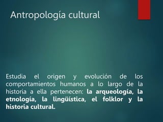 Antropología cultural
Estudia el origen y evolución de los
comportamientos humanos a lo largo de la
historia a ella pertenecen: la arqueología, la
etnología, la lingüística, el folklor y la
historia cultural.
 
