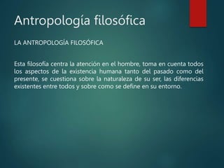 Antropología filosófica
LA ANTROPOLOGÍA FILOSÓFICA
Esta filosofía centra la atención en el hombre, toma en cuenta todos
los aspectos de la existencia humana tanto del pasado como del
presente, se cuestiona sobre la naturaleza de su ser, las diferencias
existentes entre todos y sobre como se define en su entorno.
 