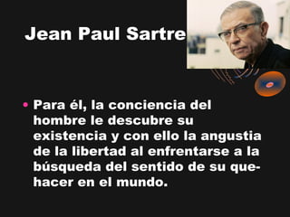 Jean Paul Sartre


• Para él, la conciencia del
  hombre le descubre su
  existencia y con ello la angustia
  de la libertad al enfrentarse a la
  búsqueda del sentido de su que-
  hacer en el mundo.
 