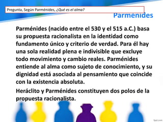 Parménides
Parménides (nacido entre el 530 y el 515 a.C.) basa
su propuesta racionalista en la identidad como
fundamento único y criterio de verdad. Para él hay
una sola realidad plena e indivisible que excluye
todo movimiento y cambio reales. Parménides
entiende al alma como sujeto de conocimiento, y su
dignidad está asociada al pensamiento que coincide
con la existencia absoluta.
Heráclito y Parménides constituyen dos polos de la
propuesta racionalista.
Pregunta, Según Parménides, ¿Qué es el alma?
 