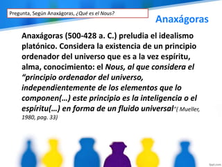Anaxágoras
Anaxágoras (500-428 a. C.) preludia el idealismo
platónico. Considera la existencia de un principio
ordenador del universo que es a la vez espíritu,
alma, conocimiento: el Nous, al que considera el
“principio ordenador del universo,
independientemente de los elementos que lo
componen(…) este principio es la inteligencia o el
espíritu(…) en forma de un fluido universal”( Mueller,
1980, pag. 33)
Pregunta, Según Anaxágoras, ¿Qué es el Nous?
 