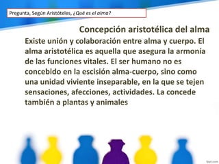 Concepción aristotélica del alma
Existe unión y colaboración entre alma y cuerpo. El
alma aristotélica es aquella que asegura la armonía
de las funciones vitales. El ser humano no es
concebido en la escisión alma-cuerpo, sino como
una unidad viviente inseparable, en la que se tejen
sensaciones, afecciones, actividades. La concede
también a plantas y animales
Pregunta, Según Aristóteles, ¿Qué es el alma?
 