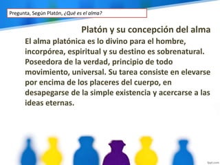 Platón y su concepción del alma
El alma platónica es lo divino para el hombre,
incorpórea, espiritual y su destino es sobrenatural.
Poseedora de la verdad, principio de todo
movimiento, universal. Su tarea consiste en elevarse
por encima de los placeres del cuerpo, en
desapegarse de la simple existencia y acercarse a las
ideas eternas.
Pregunta, Según Platón, ¿Qué es el alma?
 
