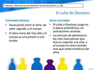 El culto de Dionisios
Conceptos básicos Ideas asociadas
• Desacuerdo entre el alma, de
valor sagrado, y el cuerpo
• El alma viene del más allá y el
cuerpo es una prisión o una
tumba
• El culto a Dionisios surge en
ls época prehelénica, en
asociaciones secretas
• La emoción de plenitud en
los ritos hace pensar que
ésta es superior a la vida, y
el cuerpo no tiene sentido
mas que como envoltura del
alma
Pregunta, ¿Qué piensan los Dionision acerca del alma?, p. 100
 