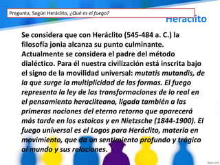 Heráclito
Se considera que con Heráclito (545-484 a. C.) la
filosofía jonia alcanza su punto culminante.
Actualmente se considera el padre del método
dialéctico. Para él nuestra civilización está inscrita bajo
el signo de la movilidad universal: mutatis mutandis, de
la que surge la multiplicidad de las formas. El fuego
representa la ley de las transformaciones de lo real en
el pensamiento heracliteano, ligada también a las
primeras nociones del eterno retorno que aparecerá
más tarde en los estoicos y en Nietzsche (1844-1900). El
fuego universal es el Logos para Heráclito, materia en
movimiento, que da un sentimiento profundo y trágico
al mundo y sus relaciones.
Pregunta, Según Heráclito, ¿Qué es el fuego?
 