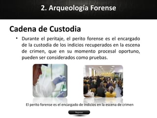 2. Arqueología Forense

Cadena de Custodia
 • Durante el peritaje, el perito forense es el encargado
   de la custodia de los indicios recuperados en la escena
   de crimen, que en su momento procesal oportuno,
   pueden ser considerados como pruebas.




     El perito forense es el encargado de indicios en la escena de crimen
 