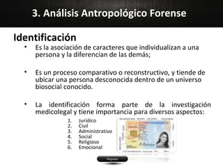 3. Análisis Antropológico Forense

Identificación
  •   Es la asociación de caracteres que individualizan a una
      persona y la diferencian de las demás;

  •   Es un proceso comparativo o reconstructivo, y tiende de
      ubicar una persona desconocida dentro de un universo
      biosocial conocido.

  •   La identificación forma parte de la investigación
      medicolegal y tiene importancia para diversos aspectos:
                1.   Jurídico
                2.   Civil
                3.   Administrativo
                4.   Social
                5.   Religioso
                6.   Emocional
 