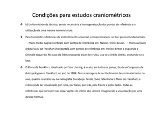Condições para estudos craniométricos
b) Uniformidade de técnica, sendo necessária a homogeneização dos pontos de referência e a
utilização de uma mesma nomenclatura.
Para transmitir referências de entendimento universal, convencionaram- se dois planos fundamentais:
— Plano médio sagital (vertical), com pontos de referência em: Nasion- Inion-Basion. — Plano aurículo
orbitário ou de Frankfurt (horizontal), com pontos de referência em: Porion direito e esquerdo e
Orbitale esquerdo. No caso da órbita esquerda estar destruída, usa-se a órbita direita, anotando-se o
fato.
O Plano de Frankfurt, idealizado por Von Lhering, é aceito em todos os países, desde o Congresso de
Antropologia em Frankfurt, no ano de 1884. Tem a vantagem de ser facilmente determinado tanto no
vivo, quanto no crânio ou na radiografia da cabeça. Tendo como referência o Plano de Frankfurt, o
crânio pode ser visualizado por cima, por baixo, por trás, pela frente e pelos lados. Todas as
referências que se fazem nas observações do crânio são sempre imaginando a visualização por uma
destas Normas.
 