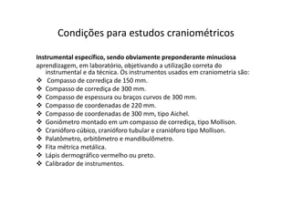 Instrumental específico, sendo obviamente preponderante minuciosa
aprendizagem, em laboratório, objetivando a utilização correta do
instrumental e da técnica. Os instrumentos usados em craniometria são:
Compasso de corrediça de 150 mm.
Compasso de corrediça de 300 mm.
Compasso de espessura ou braços curvos de 300 mm.
Compasso de coordenadas de 220 mm.
Compasso de coordenadas de 300 mm, tipo Aichel.
Goniômetro montado em um compasso de corrediça, tipo Mollison.
Cranióforo cúbico, cranióforo tubular e cranióforo tipo Mollison.
Palatômetro, orbitômetro e mandibulômetro.
Fita métrica metálica.
Lápis dermográfico vermelho ou preto.
Calibrador de instrumentos.
Condições para estudos craniométricos
 