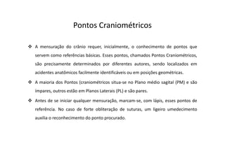Pontos Craniométricos
A mensuração do crânio requer, inicialmente, o conhecimento de pontos que
servem como referências básicas. Esses pontos, chamados Pontos Craniométricos,
são precisamente determinados por diferentes autores, sendo localizados em
acidentes anatômicos facilmente identificáveis ou em posições geométricas.
A maioria dos Pontos (craniométricos situa-se no Plano médio sagital (PM) e são
ímpares, outros estão em Planos Laterais (PL) e são pares.
Antes de se iniciar qualquer mensuração, marcam-se, com lápis, esses pontos de
referência. No caso de forte obliteração de suturas, um ligeiro umedecimento
auxilia o reconhecimento do ponto procurado.
 