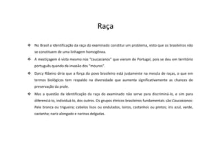 No Brasil a identificação da raça do examinado constitui um problema, visto que os brasileiros não
se constituem de uma linhagem homogênea.
A mestiçagem é vista mesmo nos “caucasianos” que vieram de Portugal, pois se deu em território
português quando da invasão dos “mouros”.
Darcy Ribeiro diria que a força do povo brasileiro está justamente na mescla de raças, o que em
termos biológicos tem respaldo na diversidade que aumenta significativamente as chances de
preservação da prole.
Mas a questão da identificação da raça do examinado não serve para discriminá-lo, e sim para
diferenciá-lo, individuá-lo, dos outros. Os grupos étnicos brasileiros fundamentais são:Caucasianos:
Pele branca ou trigueira; cabelos lisos ou ondulados, loiros, castanhos ou pretos; íris azul, verde,
castanha; nariz alongado e narinas delgadas.
Raça
 