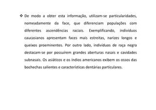 De modo a obter esta informação, utilizam-se particularidades,
nomeadamente da face, que diferenciam populações com
diferentes ascendências raciais. Exemplificando, indivíduos
caucasianos apresentam faces mais estreitas, narizes longos e
queixos proeminentes. Por outro lado, indivíduos de raça negra
destacam-se por possuírem grandes aberturas nasais e cavidades
subnasais. Os asiáticos e os índios americanos exibem os ossos das
bochechas salientes e características dentárias particulares.
 