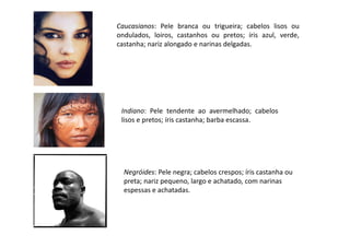 Caucasianos: Pele branca ou trigueira; cabelos lisos ou
ondulados, loiros, castanhos ou pretos; íris azul, verde,
castanha; nariz alongado e narinas delgadas.
Indiano: Pele tendente ao avermelhado; cabelos
lisos e pretos; íris castanha; barba escassa.
Negróides: Pele negra; cabelos crespos; íris castanha ou
preta; nariz pequeno, largo e achatado, com narinas
espessas e achatadas.
 