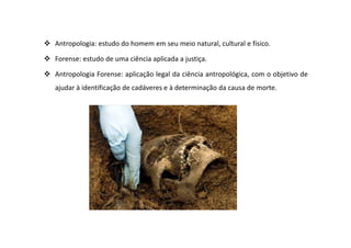 Antropologia: estudo do homem em seu meio natural, cultural e físico.
Forense: estudo de uma ciência aplicada a justiça.
Antropologia Forense: aplicação legal da ciência antropológica, com o objetivo de
ajudar à identificação de cadáveres e à determinação da causa de morte.
 