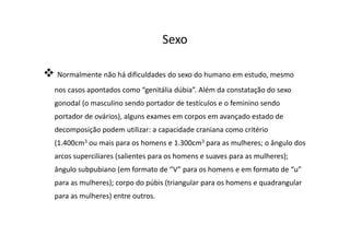 Sexo
Normalmente não há dificuldades do sexo do humano em estudo, mesmo
nos casos apontados como “genitália dúbia”. Além da constatação do sexo
gonodal (o masculino sendo portador de testículos e o feminino sendo
portador de ovários), alguns exames em corpos em avançado estado de
decomposição podem utilizar: a capacidade craniana como critério
(1.400cm3 ou mais para os homens e 1.300cm3 para as mulheres; o ângulo dos
arcos superciliares (salientes para os homens e suaves para as mulheres);
ângulo subpubiano (em formato de “V” para os homens e em formato de “u”
para as mulheres); corpo do púbis (triangular para os homens e quadrangular
para as mulheres) entre outros.
 