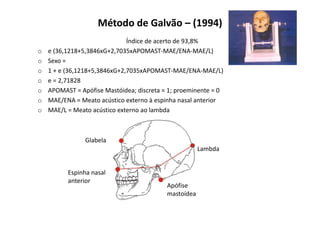 Método de Galvão – (1994)
Índice de acerto de 93,8%
o e (36,1218+5,3846xG+2,7035xAPOMAST-MAE/ENA-MAE/L)
o Sexo =
o 1 + e (36,1218+5,3846xG+2,7035xAPOMAST-MAE/ENA-MAE/L)
o e = 2,71828
o APOMAST = Apófise Mastóidea; discreta = 1; proeminente = 0
o MAE/ENA = Meato acústico externo à espinha nasal anterior
o MAE/L = Meato acústico externo ao lambda
Glabela
Espinha nasal
anterior
Apófise
mastoídea
Lambda
 