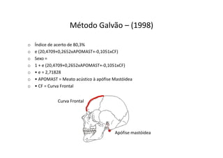 Método Galvão – (1998)
o Índice de acerto de 80,3%
o e (20,4709+0,2652xAPOMAST+-0,1051xCF)
o Sexo =
o 1 + e (20,4709+0,2652xAPOMAST+-0,1051xCF)
o • e = 2,71828
o • APOMAST = Meato acústico à apófise Mastóidea
o • CF = Curva Frontal
Curva Frontal
Apófise mastóidea
 