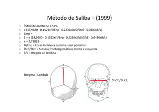 Método de Saliba – (1999)
o Índice de acerto de 77,8%
o e (33,9680 - 0,1522xFi/Enp - 0,2236xStzD/StzE - 0,0480xB/L)
o Sexo =
o 1 + e (33,9680 - 0,1522xFi/Enp - 0,2236xSfzD/SfzE - 0,0480xB/L)
o e = 2,71828
o Fi/Enp = Fossa incisiva à espinha nasal posterior
o SfzD/SfzE = Suturas frontozigomáticas direita e esquerda
o B/L = Bregma ao lambda
SFZ D/SFZ E
Bregma - Lambda
 