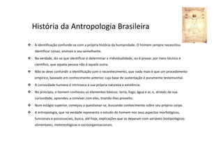 História da Antropologia Brasileira
A identificação confunde-se com a própria história da humanidade. O homem sempre necessitou
identificar coisas, animais e seu semelhante.
Na verdade, diz-se que identificar é determinar a individualidade, ou é provar, por meio técnico e
científico, que aquela pessoa não é aquela outra.
Não se deve confundir a identificação com o reconhecimento, que nada mais é que um procedimento
empírico, baseado em conhecimento anterior, cuja base de sustentação é puramente testemunhal.
A curiosidade humana é intrínseca à sua própria natureza e existência.
No princípio, o homem conheceu os elementos básicos: terra, fogo, água e ar, e, através de sua
curiosidade, aprendeu a conviver com eles, tirando-lhes proveito.
Num estágio superior, começou a questionar-se, buscando conhecimento sobre seu próprio corpo.
A antropologia, que na verdade representa o estudo do homem nos seus aspectos morfológicos,
funcionais e psicossociais, busca, até hoje, explicações que se deparam com variáveis biotipológicas:
alimentares, metereológicas e socioorganizacionais.
 