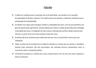 A idade tem relevância para a apuração não só da identidade, mas também com a questão
da capacidade de direitos e deveres. Em matéria penal, por exemplo, a idade tem relevância para a
averiguação da imputabilidade.
O método mais seguro para averiguar a idade é a radiografia dos ossos, uma vez que identifica com
grau de aproximação significativo. Existem tabelas que indicam a idade aproximada pela morfologia
e densidade dos ossos. A radiografia da mão e pulso é indicada para verificar idades próximas dos
18 anos e a partir do 25 a do crânio, devido a fusão dos ossos.
Os dentes são bons indicativos para idades até 18 anos, mas a sua precisão é menor que a da
radiografia.
Idade: A melhor forma de determinar a idade do individuo é a análise dos seus dentes e mandíbula.
Quando estes elementos não são encontrados, são utilizadas técnicas comparativas entre as
suturas do crânio e a fusão das epífises.
Inicialmente procede-se à análise das suturas endocranianas uma vez que são menos expostas a
fatores ambientais.
Idade
 