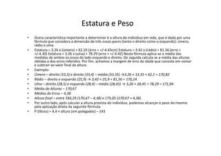 • Outra característica importante a determinar é a altura do indivíduo em vida, que é dada por uma
fórmula que considera a dimensão de três ossos pares (tanto o direito como o esquerdo): úmero,
rádio e ulna.
• Estatura = 3.26 x (úmero) + 62.10 (erro = +/-4.43cm) Estatura = 3.42 x (rádio) + 81.56 (erro =
+/-4.30) Estatura = 3.26 x (ulna) + 78.29 (erro = +/-4.42) Nesta fórmula aplica-se a média das
medidas de ambos os ossos do lado esquerdo e direito. De seguida calcula-se a média das alturas
obtidas e dos erros referidos. Por fim, achamos a margem de erro da idade que consiste em somar
e subtrair ao valor final da altura.
• Exemplo:
• Úmero – direito (33,3) e direito (33,4) – média (33,35) →3,26 × 33,35 + 62,1 = 170,82
• Rádio – direito e esquerdo (25,9) → 3,42 × 25,9 + 81,56 = 170,14
• Ulna – direito (28,5) e esquerdo (28,4) – média (28,45) → 3,26 × 28,45 + 78,29 = 171,04
• Média de Alturas – 170,67
• Médias de Erros – 4,38
• Altura final – entre 166,29 (170,67 – 4,38) e 175,05 (170,67 + 4,38)
• Por outro lado, após calcular a altura prevista do indivíduo, podemos alcançar o peso do mesmo
pela aplicação direta da seguinte fórmula:
• P (libras) = 4,4 × altura (em polegadas) – 143
Estatura e Peso
 